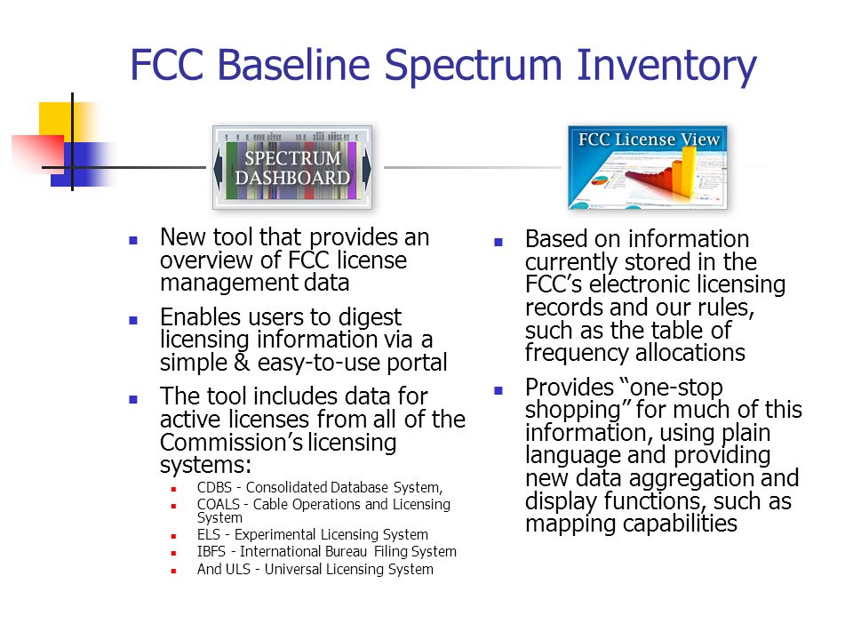 FCC Baseline Spectrum Inventory New tool that provides an overview of FCC license management data Enables users to digest licensing information via a simple & easy-to-use portal The tool includes data for active licenses from all of the Commission’s licensing systems: CDBS - Consolidated Database System, COALS - Cable Operations and Licensing System ELS - Experimental Licensing System IBFS - International Bureau Filing System And ULS - Universal Licensing System Based on information currently stored in the FCC’s electronic licensing records and our rules, such as the table of frequency allocations Provides one-stop shopping for much of this information, using plain language and providing new data aggregation and display functions, such as mapping capabilities