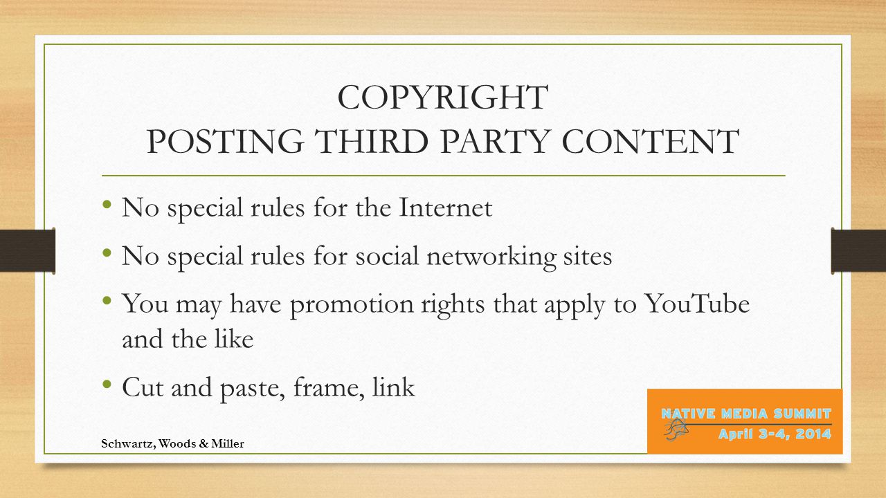 COPYRIGHT POSTING THIRD PARTY CONTENT No special rules for the Internet No special rules for social networking sites You may have promotion rights that apply to YouTube and the like Cut and paste, frame, link Schwartz, Woods & Miller