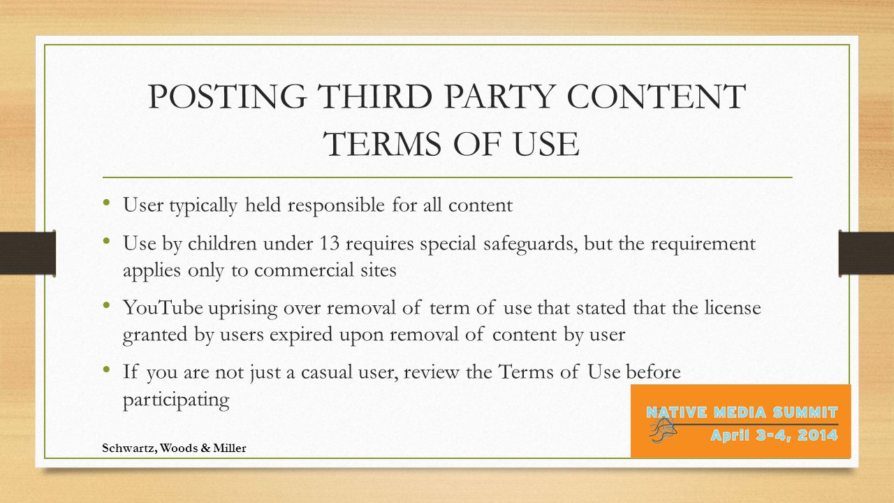 POSTING THIRD PARTY CONTENT TERMS OF USE User typically held responsible for all content Use by children under 13 requires special safeguards, but the requirement applies only to commercial sites YouTube uprising over removal of term of use that stated that the license granted by users expired upon removal of content by user If you are not just a casual user, review the Terms of Use before participating Schwartz, Woods & Miller