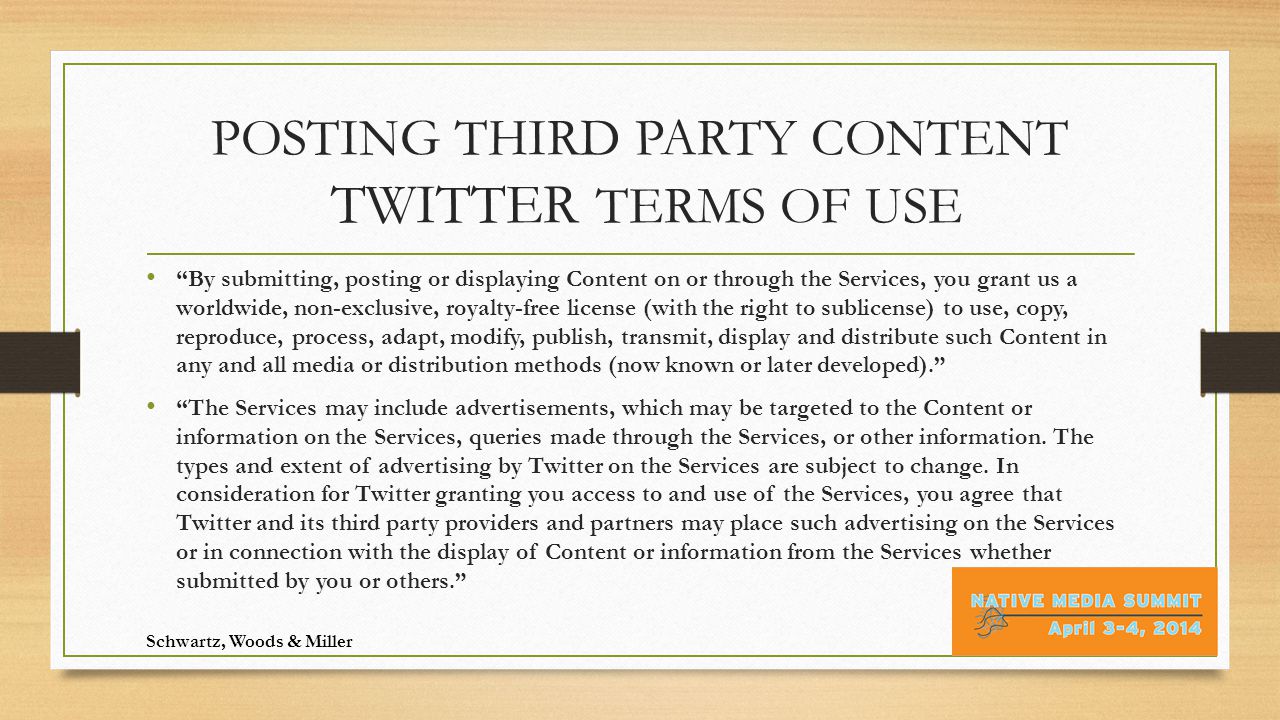 POSTING THIRD PARTY CONTENT TWITTER TERMS OF USE By submitting, posting or displaying Content on or through the Services, you grant us a worldwide, non-exclusive, royalty-free license (with the right to sublicense) to use, copy, reproduce, process, adapt, modify, publish, transmit, display and distribute such Content in any and all media or distribution methods (now known or later developed). The Services may include advertisements, which may be targeted to the Content or information on the Services, queries made through the Services, or other information.