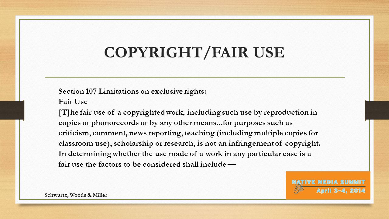 COPYRIGHT/FAIR USE Schwartz, Woods & Miller Section 107 Limitations on exclusive rights: Fair Use [T]he fair use of a copyrighted work, including such use by reproduction in copies or phonorecords or by any other means...for purposes such as criticism, comment, news reporting, teaching (including multiple copies for classroom use), scholarship or research, is not an infringement of copyright.