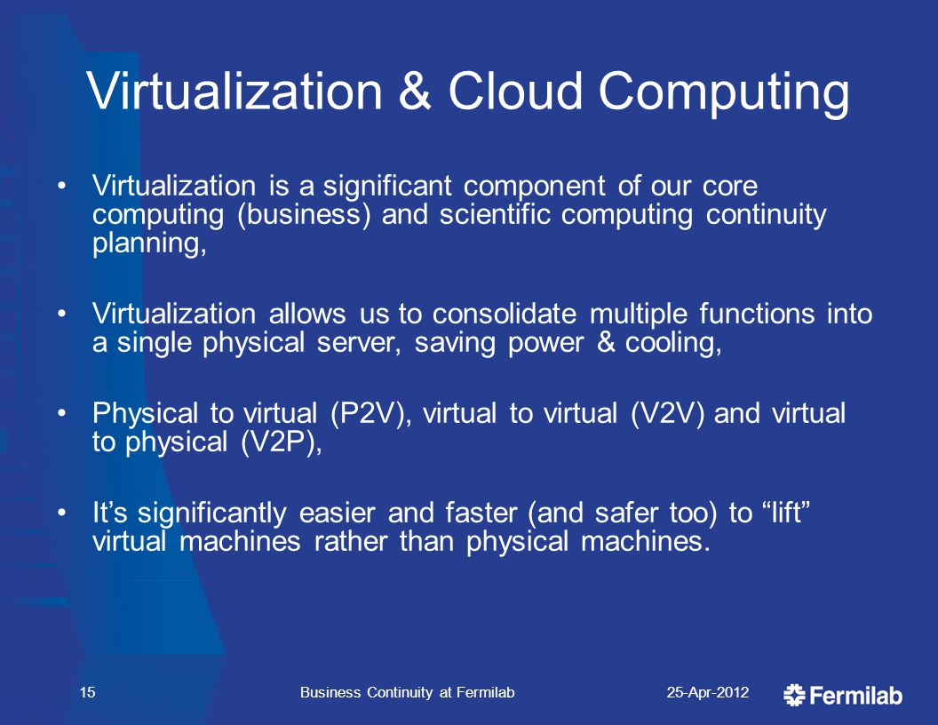 Virtualization & Cloud Computing Virtualization is a significant component of our core computing (business) and scientific computing continuity planning, Virtualization allows us to consolidate multiple functions into a single physical server, saving power & cooling, Physical to virtual (P2V), virtual to virtual (V2V) and virtual to physical (V2P), It’s significantly easier and faster (and safer too) to lift virtual machines rather than physical machines.