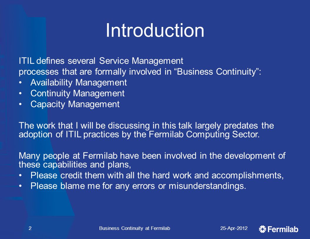 Introduction ITIL defines several Service Management processes that are formally involved in Business Continuity : Availability Management Continuity Management Capacity Management The work that I will be discussing in this talk largely predates the adoption of ITIL practices by the Fermilab Computing Sector.