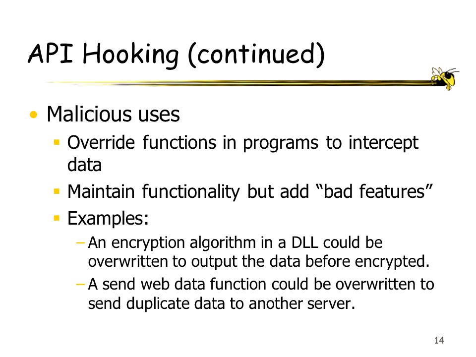 14 API Hooking (continued) Malicious uses  Override functions in programs to intercept data  Maintain functionality but add bad features  Examples: –An encryption algorithm in a DLL could be overwritten to output the data before encrypted.