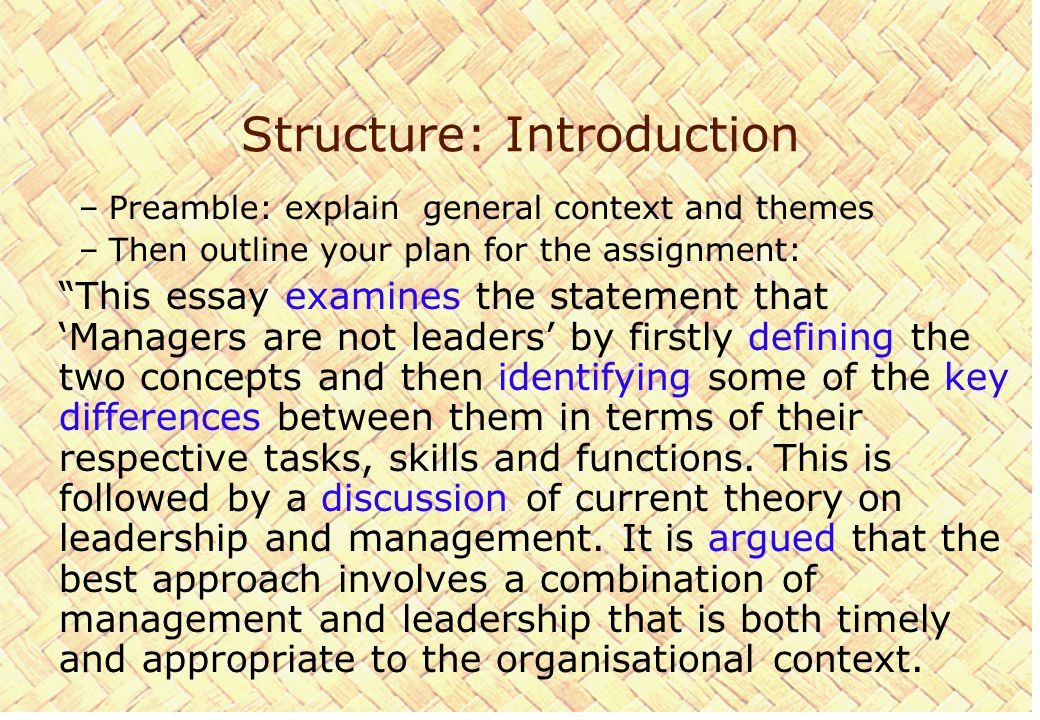 Structure: Introduction –Preamble: explain general context and themes –Then outline your plan for the assignment: This essay examines the statement that ‘Managers are not leaders’ by firstly defining the two concepts and then identifying some of the key differences between them in terms of their respective tasks, skills and functions.