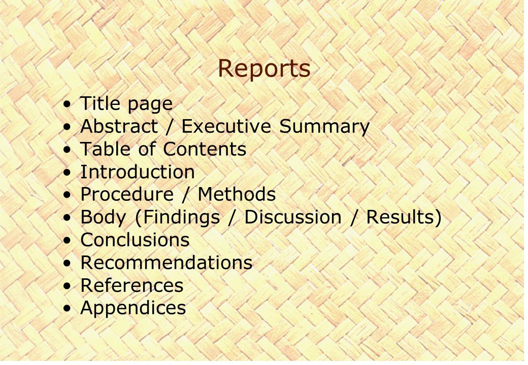 Reports Title page Abstract / Executive Summary Table of Contents Introduction Procedure / Methods Body (Findings / Discussion / Results) Conclusions Recommendations References Appendices