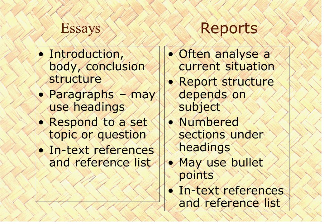 Reports Introduction, body, conclusion structure Paragraphs – may use headings Respond to a set topic or question In-text references and reference list Often analyse a current situation Report structure depends on subject Numbered sections under headings May use bullet points In-text references and reference list Essays