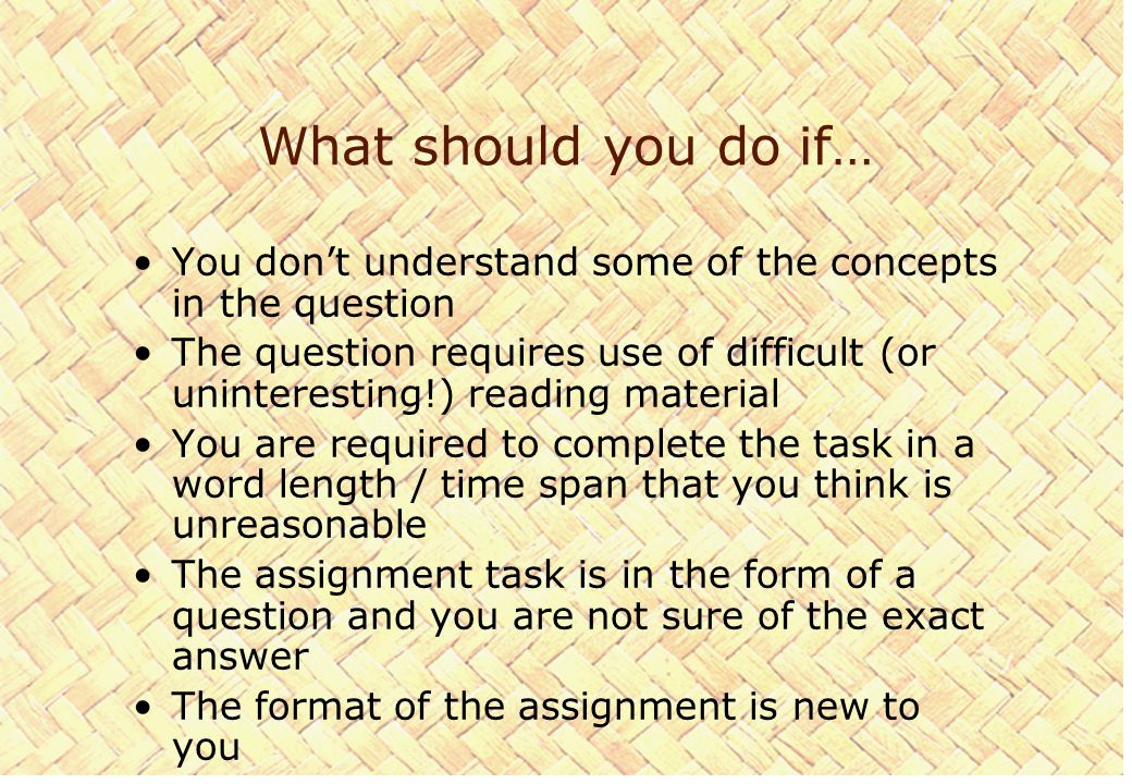 What should you do if… You don’t understand some of the concepts in the question The question requires use of difficult (or uninteresting!) reading material You are required to complete the task in a word length / time span that you think is unreasonable The assignment task is in the form of a question and you are not sure of the exact answer The format of the assignment is new to you