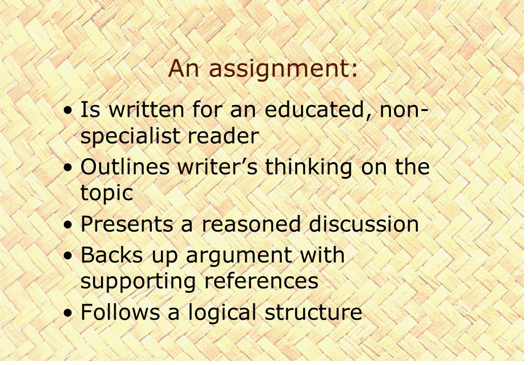 An assignment: Is written for an educated, non- specialist reader Outlines writer’s thinking on the topic Presents a reasoned discussion Backs up argument with supporting references Follows a logical structure