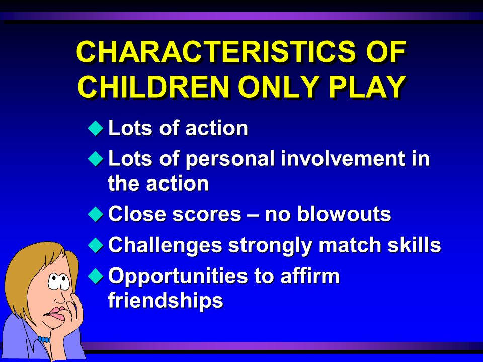 CHARACTERISTICS OF CHILDREN ONLY PLAY u Lots of action u Lots of personal involvement in the action u Close scores – no blowouts u Challenges strongly match skills u Opportunities to affirm friendships