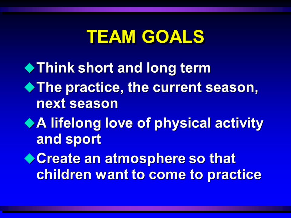 TEAM GOALS u Think short and long term u The practice, the current season, next season u A lifelong love of physical activity and sport u Create an atmosphere so that children want to come to practice