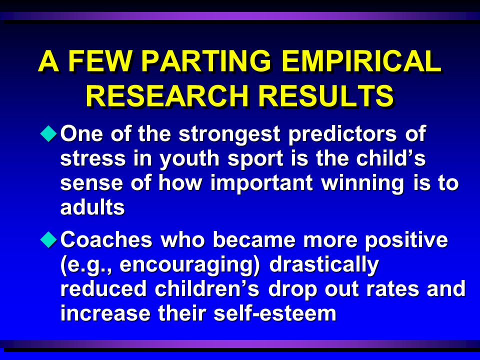 u One of the strongest predictors of stress in youth sport is the child’s sense of how important winning is to adults u Coaches who became more positive (e.g., encouraging) drastically reduced children’s drop out rates and increase their self-esteem A FEW PARTING EMPIRICAL RESEARCH RESULTS