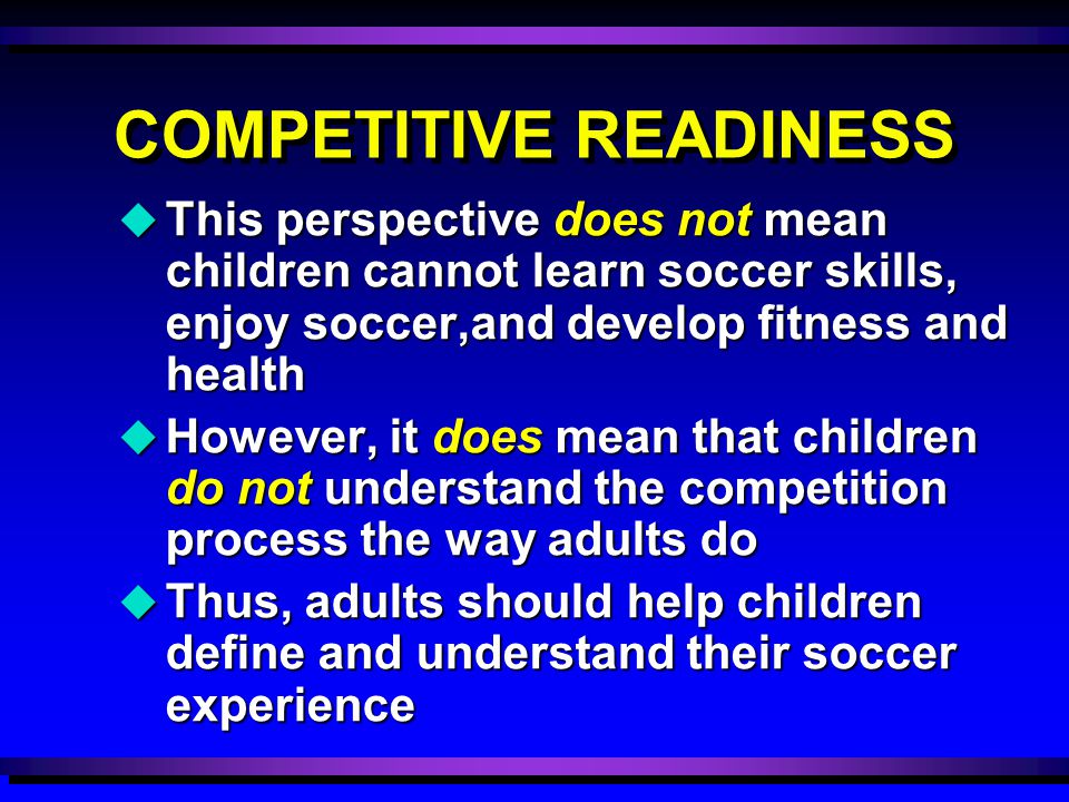 COMPETITIVE READINESS u This perspective does not mean children cannot learn soccer skills, enjoy soccer,and develop fitness and health u However, it does mean that children do not understand the competition process the way adults do u Thus, adults should help children define and understand their soccer experience
