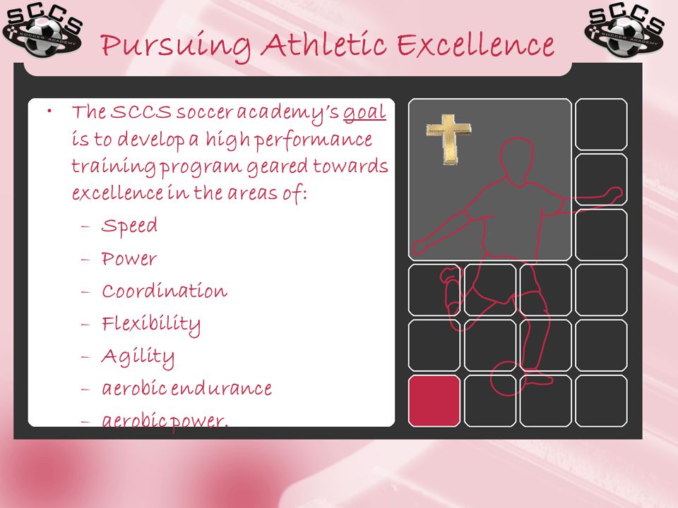 Pursuing Athletic Excellence The SCCS soccer academy’s goal is to develop a high performance training program geared towards excellence in the areas of: –Speed –Power –Coordination –Flexibility –Agility –aerobic endurance –aerobic power.
