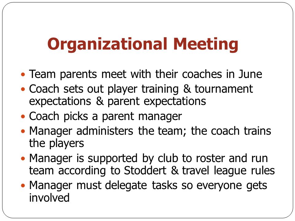Organizational Meeting Team parents meet with their coaches in June Coach sets out player training & tournament expectations & parent expectations Coach picks a parent manager Manager administers the team; the coach trains the players Manager is supported by club to roster and run team according to Stoddert & travel league rules Manager must delegate tasks so everyone gets involved