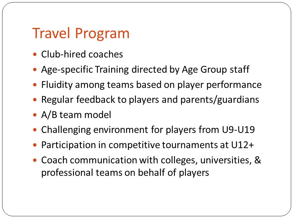 Travel Program Club-hired coaches Age-specific Training directed by Age Group staff Fluidity among teams based on player performance Regular feedback to players and parents/guardians A/B team model Challenging environment for players from U9-U19 Participation in competitive tournaments at U12+ Coach communication with colleges, universities, & professional teams on behalf of players