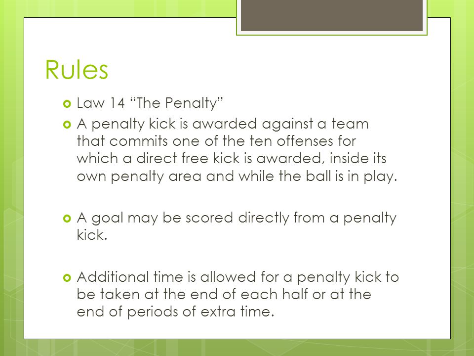 Rules  Law 14 The Penalty  A penalty kick is awarded against a team that commits one of the ten offenses for which a direct free kick is awarded, inside its own penalty area and while the ball is in play.