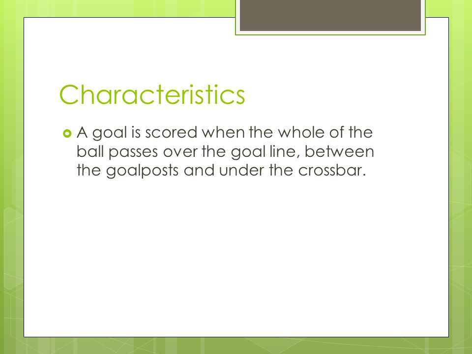 Characteristics  A goal is scored when the whole of the ball passes over the goal line, between the goalposts and under the crossbar.