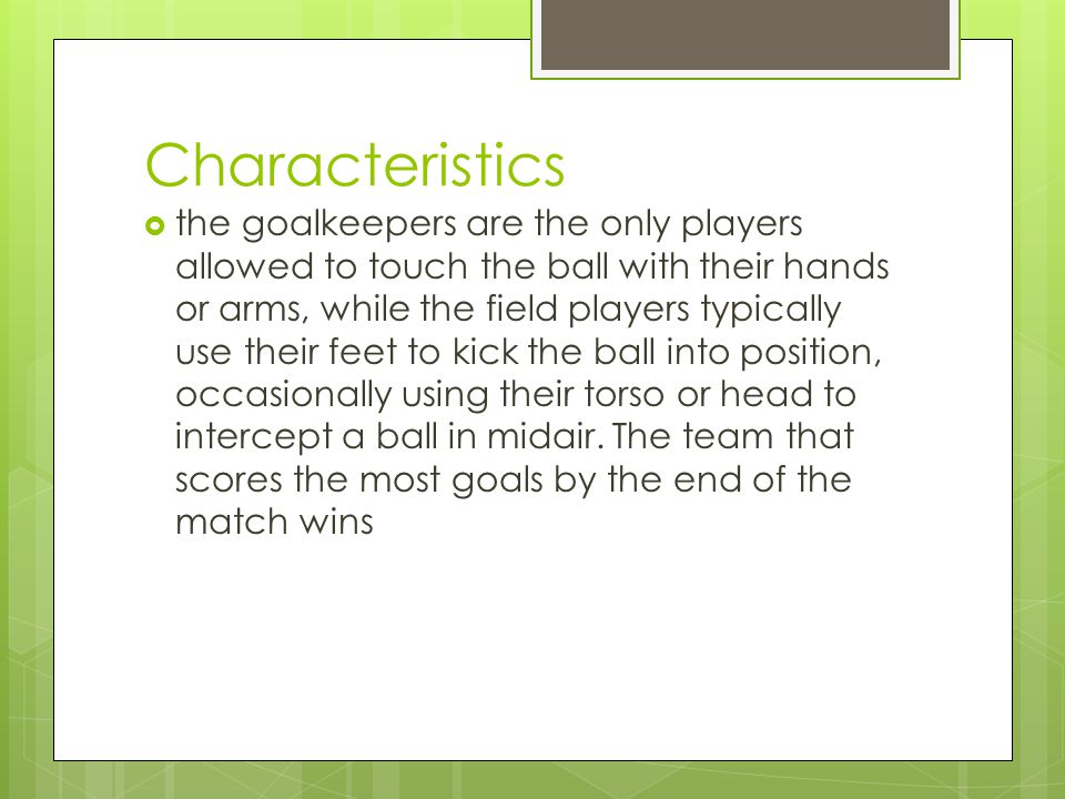 Characteristics  the goalkeepers are the only players allowed to touch the ball with their hands or arms, while the field players typically use their feet to kick the ball into position, occasionally using their torso or head to intercept a ball in midair.