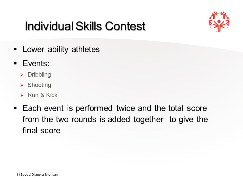 Individual Skills Contest  Lower ability athletes  Events:  Dribbling  Shooting  Run & Kick  Each event is performed twice and the total score from the two rounds is added together to give the final score 11 Special Olympics Michigan
