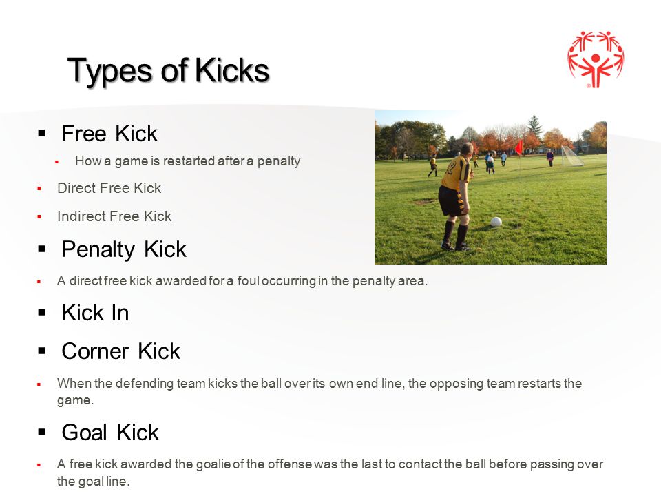 Types of Kicks  Free Kick  How a game is restarted after a penalty  Direct Free Kick  Indirect Free Kick  Penalty Kick  A direct free kick awarded for a foul occurring in the penalty area.