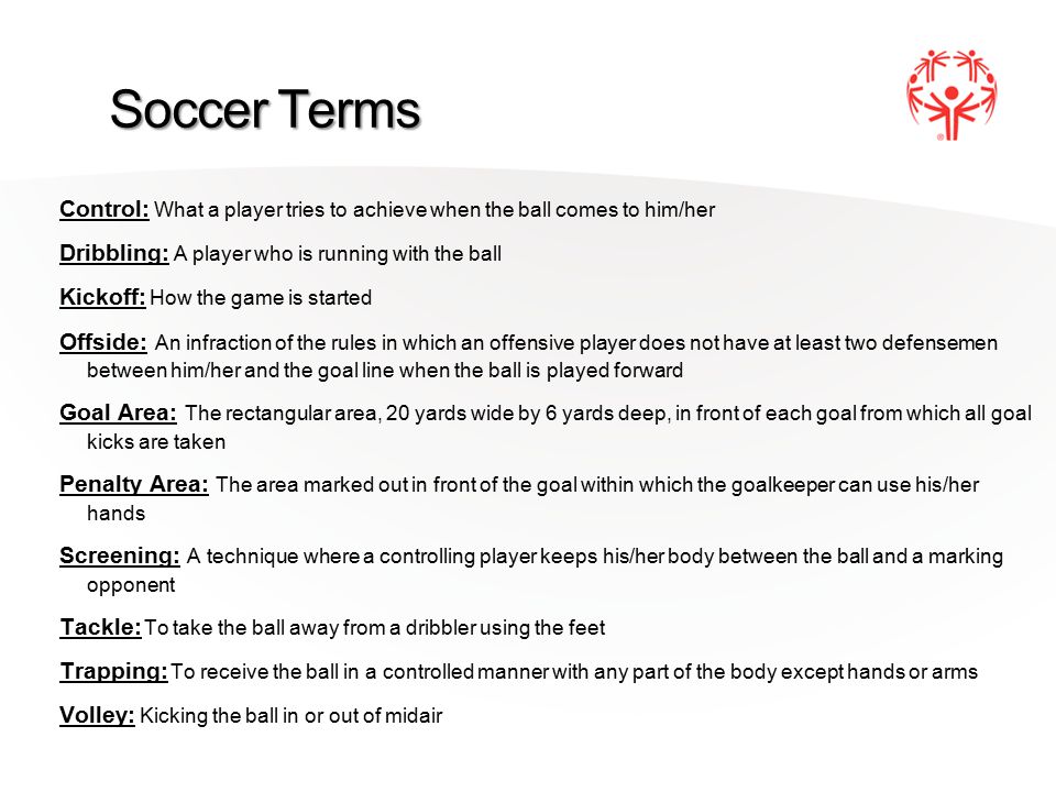 Soccer Terms Control: What a player tries to achieve when the ball comes to him/her Dribbling: A player who is running with the ball Kickoff: How the game is started Offside: An infraction of the rules in which an offensive player does not have at least two defensemen between him/her and the goal line when the ball is played forward Goal Area: The rectangular area, 20 yards wide by 6 yards deep, in front of each goal from which all goal kicks are taken Penalty Area: The area marked out in front of the goal within which the goalkeeper can use his/her hands Screening: A technique where a controlling player keeps his/her body between the ball and a marking opponent Tackle: To take the ball away from a dribbler using the feet Trapping: To receive the ball in a controlled manner with any part of the body except hands or arms Volley: Kicking the ball in or out of midair