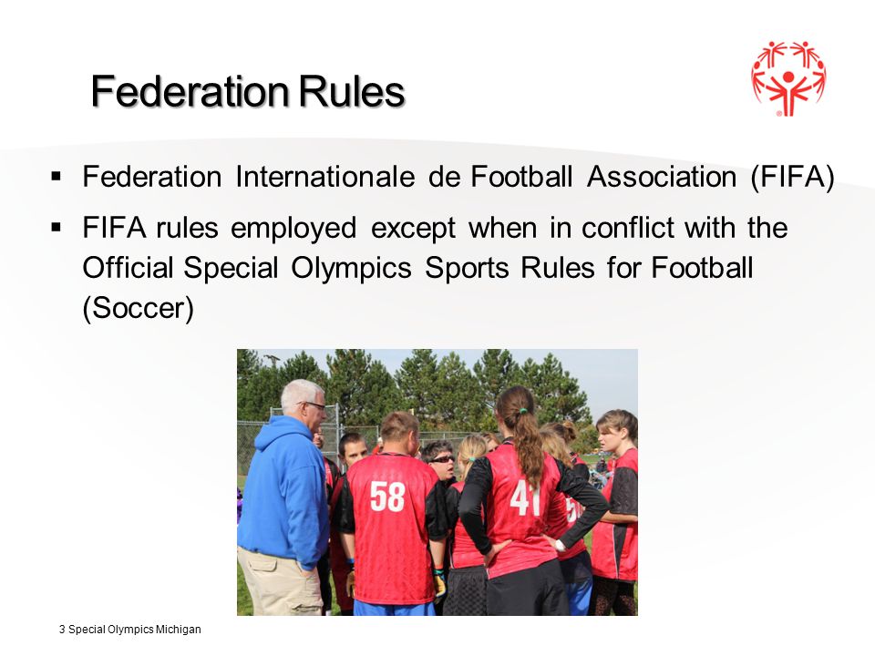 Federation Rules  Federation Internationale de Football Association (FIFA)  FIFA rules employed except when in conflict with the Official Special Olympics Sports Rules for Football (Soccer) 3 Special Olympics Michigan