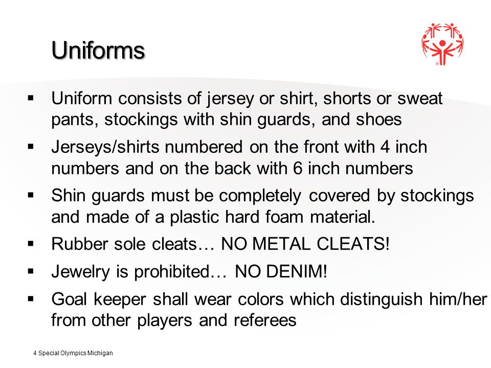 Uniforms  Uniform consists of jersey or shirt, shorts or sweat pants, stockings with shin guards, and shoes  Jerseys/shirts numbered on the front with 4 inch numbers and on the back with 6 inch numbers  Shin guards must be completely covered by stockings and made of a plastic hard foam material.