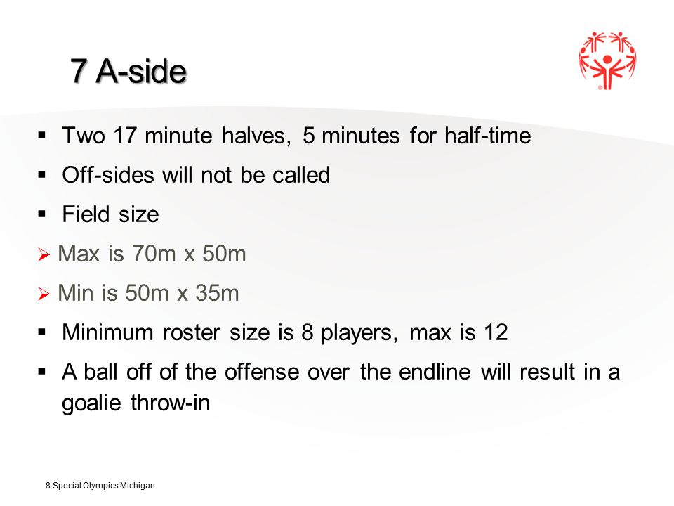 7 A-side  Two 17 minute halves, 5 minutes for half-time  Off-sides will not be called  Field size  Max is 70m x 50m  Min is 50m x 35m  Minimum roster size is 8 players, max is 12  A ball off of the offense over the endline will result in a goalie throw-in 8 Special Olympics Michigan