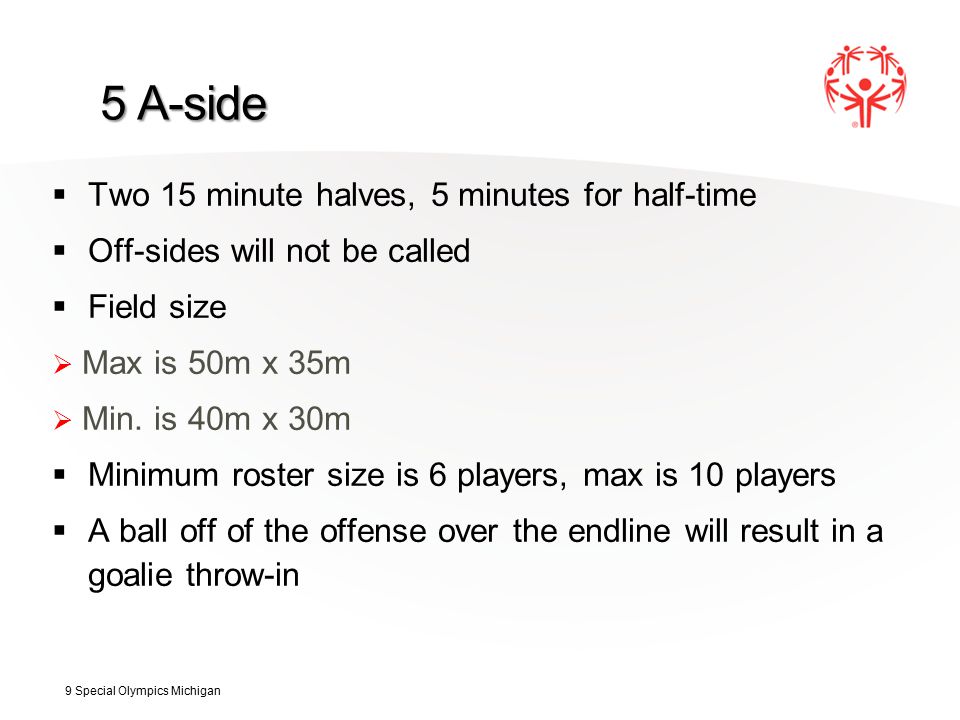 5 A-side  Two 15 minute halves, 5 minutes for half-time  Off-sides will not be called  Field size  Max is 50m x 35m  Min.