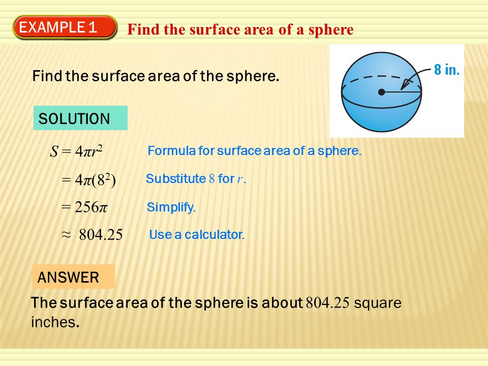 EXAMPLE 1 Find the surface area of a sphere SOLUTION S = 4πr 2 = 4π(8 2 ) = 256π ≈ Formula for surface area of a sphere.