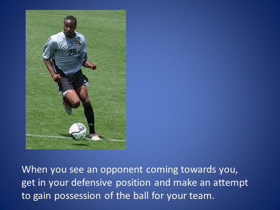 When you see an opponent coming towards you, get in your defensive position and make an attempt to gain possession of the ball for your team.