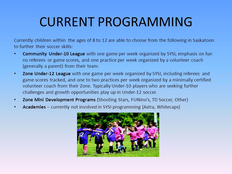 CURRENT PROGRAMMING Currently children within the ages of 8 to 12 are able to choose from the following in Saskatoon to further their soccer skills: Community Under-10 League with one game per week organized by SYSI, emphasis on fun no referees or game scores, and one practice per week organized by a volunteer coach (generally a parent) from their team.
