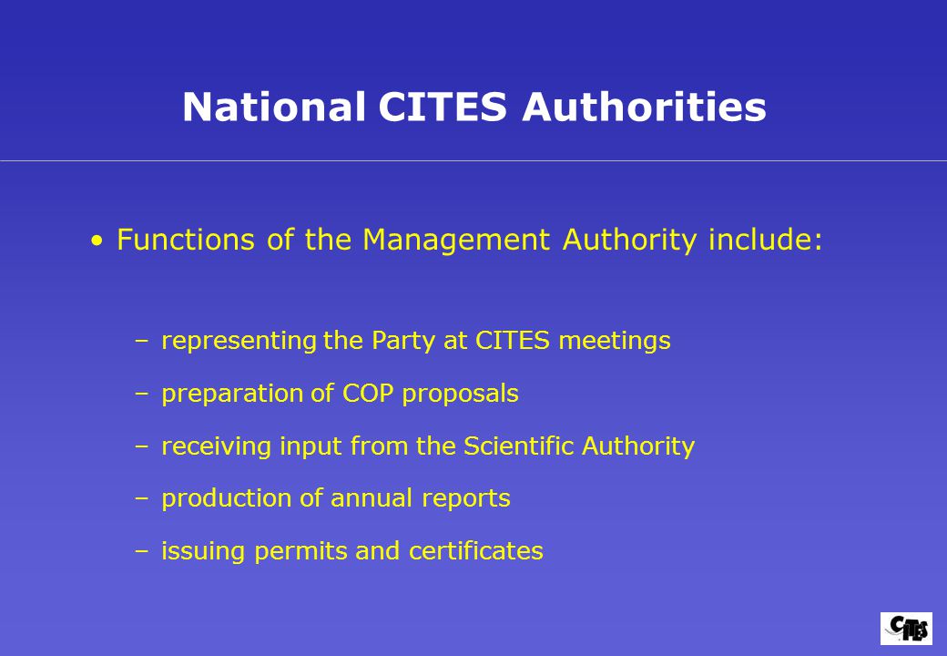 National CITES Authorities Functions of the Management Authority include: –representing the Party at CITES meetings –preparation of COP proposals –receiving input from the Scientific Authority –production of annual reports –issuing permits and certificates