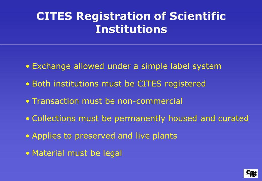 CITES Registration of Scientific Institutions Exchange allowed under a simple label system Both institutions must be CITES registered Transaction must be non-commercial Collections must be permanently housed and curated Applies to preserved and live plants Material must be legal