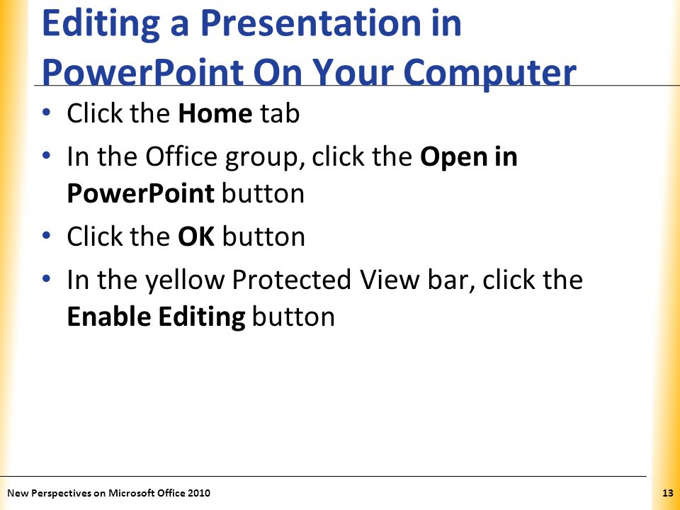 XP Editing a Presentation in PowerPoint On Your Computer Click the Home tab In the Office group, click the Open in PowerPoint button Click the OK button In the yellow Protected View bar, click the Enable Editing button New Perspectives on Microsoft Office