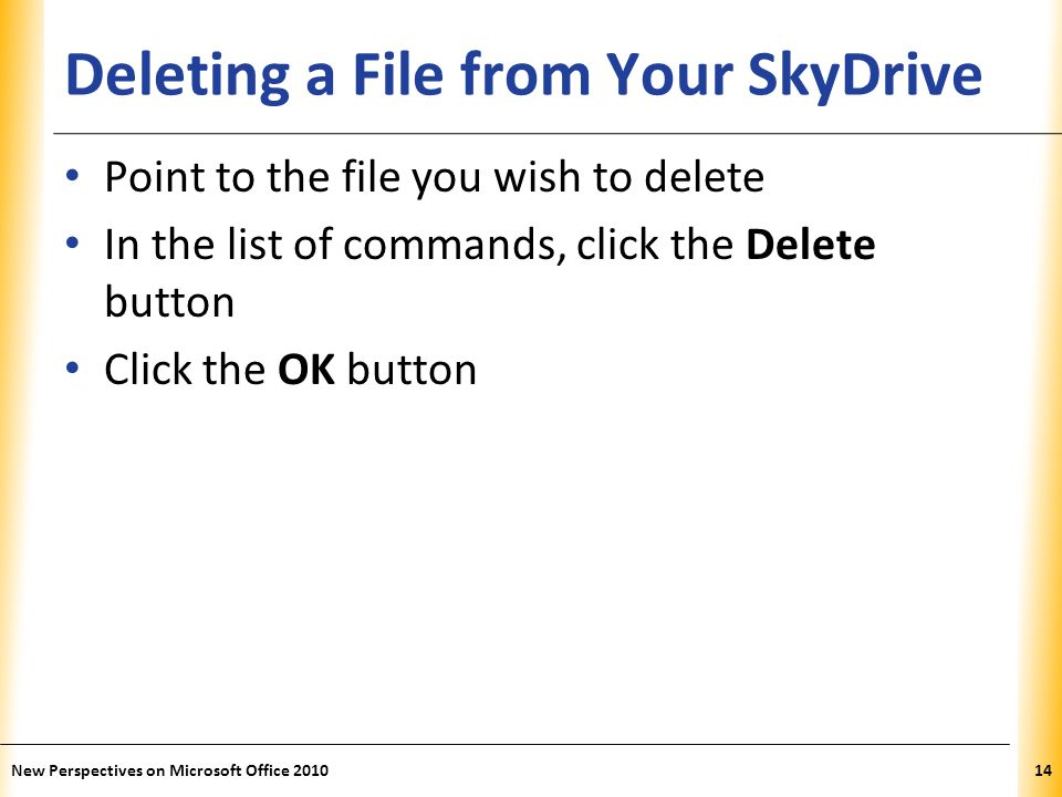XP Deleting a File from Your SkyDrive Point to the file you wish to delete In the list of commands, click the Delete button Click the OK button New Perspectives on Microsoft Office