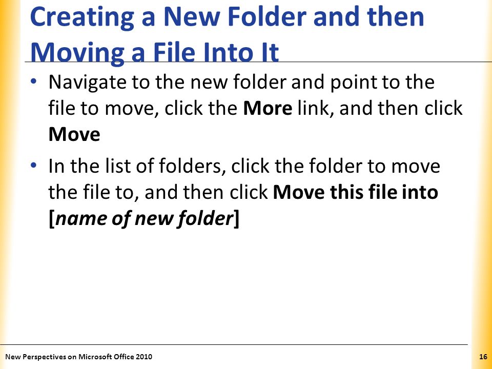 XP Creating a New Folder and then Moving a File Into It Navigate to the new folder and point to the file to move, click the More link, and then click Move In the list of folders, click the folder to move the file to, and then click Move this file into [name of new folder] New Perspectives on Microsoft Office