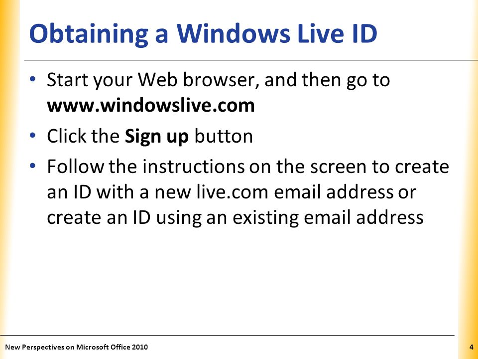 XP Obtaining a Windows Live ID Start your Web browser, and then go to   Click the Sign up button Follow the instructions on the screen to create an ID with a new live.com  address or create an ID using an existing  address New Perspectives on Microsoft Office 20104