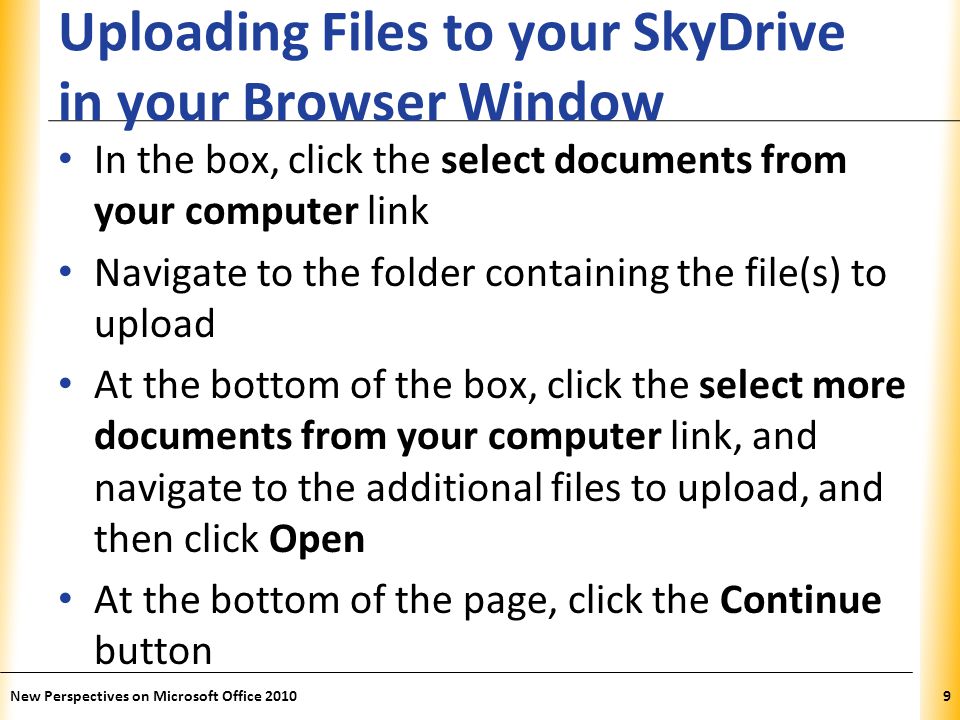 XP Uploading Files to your SkyDrive in your Browser Window In the box, click the select documents from your computer link Navigate to the folder containing the file(s) to upload At the bottom of the box, click the select more documents from your computer link, and navigate to the additional files to upload, and then click Open At the bottom of the page, click the Continue button New Perspectives on Microsoft Office 20109