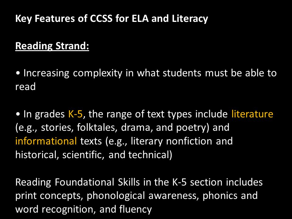 Key Features of CCSS for ELA and Literacy Reading Strand: Increasing complexity in what students must be able to read In grades K-5, the range of text types include literature (e.g., stories, folktales, drama, and poetry) and informational texts (e.g., literary nonfiction and historical, scientific, and technical) Reading Foundational Skills in the K-5 section includes print concepts, phonological awareness, phonics and word recognition, and fluency