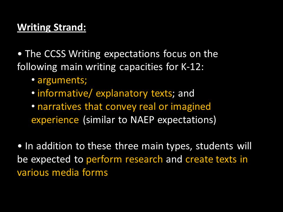 Writing Strand: The CCSS Writing expectations focus on the following main writing capacities for K-12: arguments; informative/ explanatory texts; and narratives that convey real or imagined experience (similar to NAEP expectations) In addition to these three main types, students will be expected to perform research and create texts in various media forms