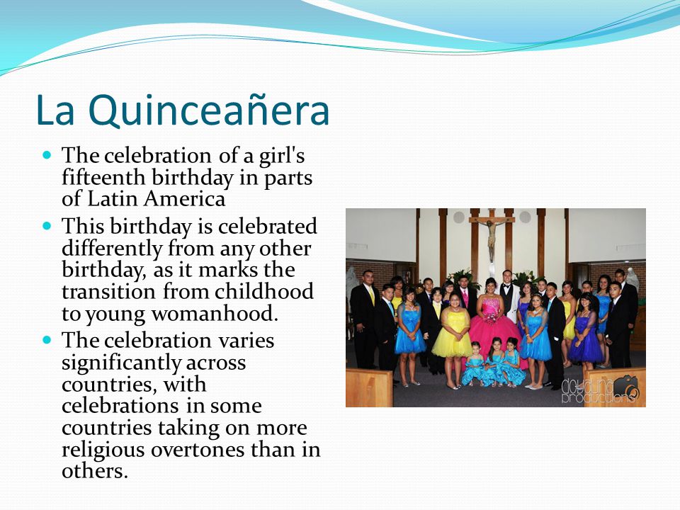 La Quinceañera The celebration of a girl s fifteenth birthday in parts of Latin America This birthday is celebrated differently from any other birthday, as it marks the transition from childhood to young womanhood.