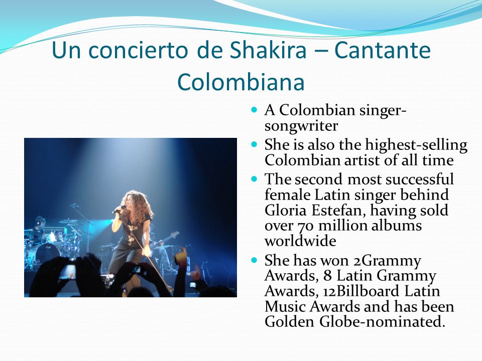 Un concierto de Shakira – Cantante Colombiana A Colombian singer- songwriter She is also the highest-selling Colombian artist of all time The second most successful female Latin singer behind Gloria Estefan, having sold over 70 million albums worldwide She has won 2Grammy Awards, 8 Latin Grammy Awards, 12Billboard Latin Music Awards and has been Golden Globe-nominated.