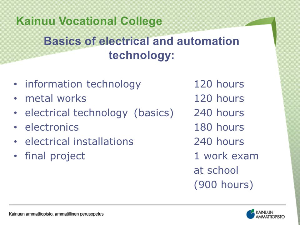 Kainuu Vocational College Basics of electrical and automation technology: information technology120 hours metal works120 hours electrical technology(basics)240 hours electronics180 hours electrical installations240 hours final project1 work exam at school (900 hours)
