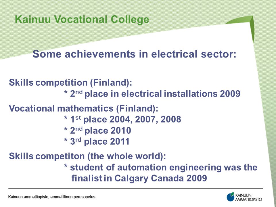 Kainuu Vocational College Some achievements in electrical sector: Skills competition (Finland): * 2 nd place in electrical installations 2009 Vocational mathematics (Finland): * 1 st place 2004, 2007, 2008 * 2 nd place 2010 * 3 rd place 2011 Skills competiton (the whole world): * student of automation engineering was the finalist in Calgary Canada 2009