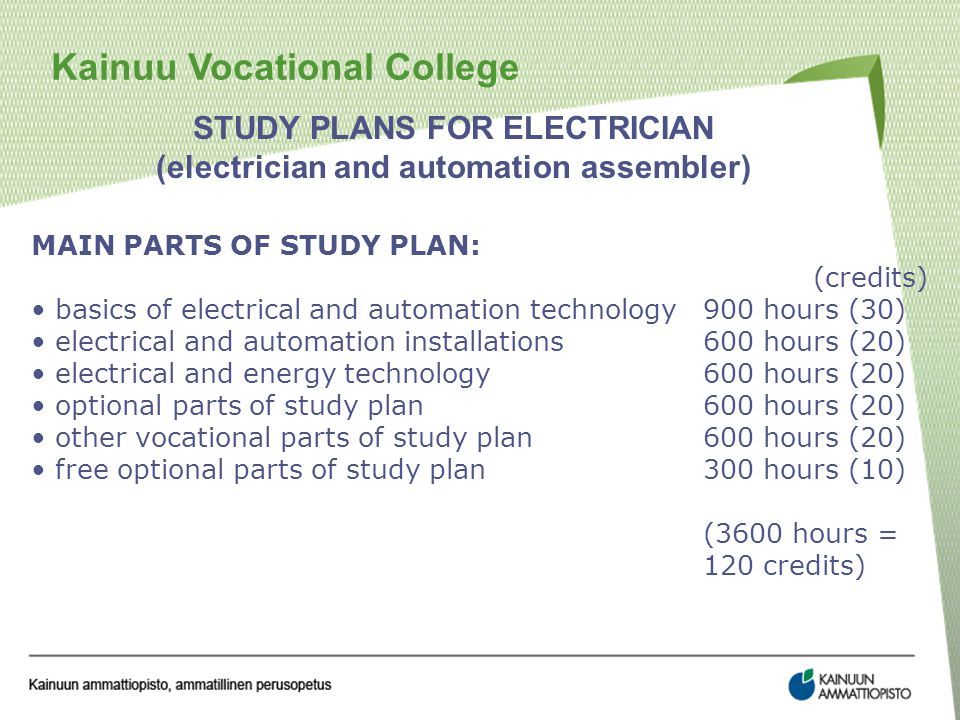Kainuu Vocational College STUDY PLANS FOR ELECTRICIAN (electrician and automation assembler) MAIN PARTS OF STUDY PLAN: (credits) basics of electrical and automation technology900 hours (30) electrical and automation installations600 hours (20) electrical and energy technology600 hours (20) optional parts of study plan600 hours (20) other vocational parts of study plan600 hours (20) free optional parts of study plan 300 hours (10) (3600 hours = 120 credits)
