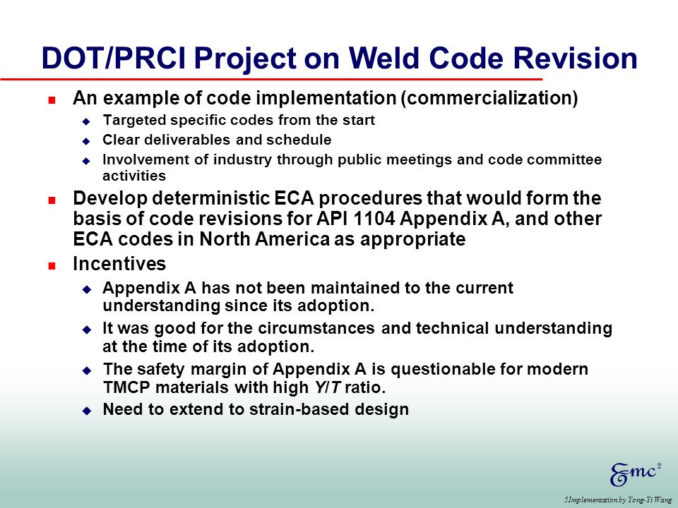 5Implementation by Yong-Yi Wang DOT/PRCI Project on Weld Code Revision n An example of code implementation (commercialization) u Targeted specific codes from the start u Clear deliverables and schedule u Involvement of industry through public meetings and code committee activities n Develop deterministic ECA procedures that would form the basis of code revisions for API 1104 Appendix A, and other ECA codes in North America as appropriate n Incentives u Appendix A has not been maintained to the current understanding since its adoption.