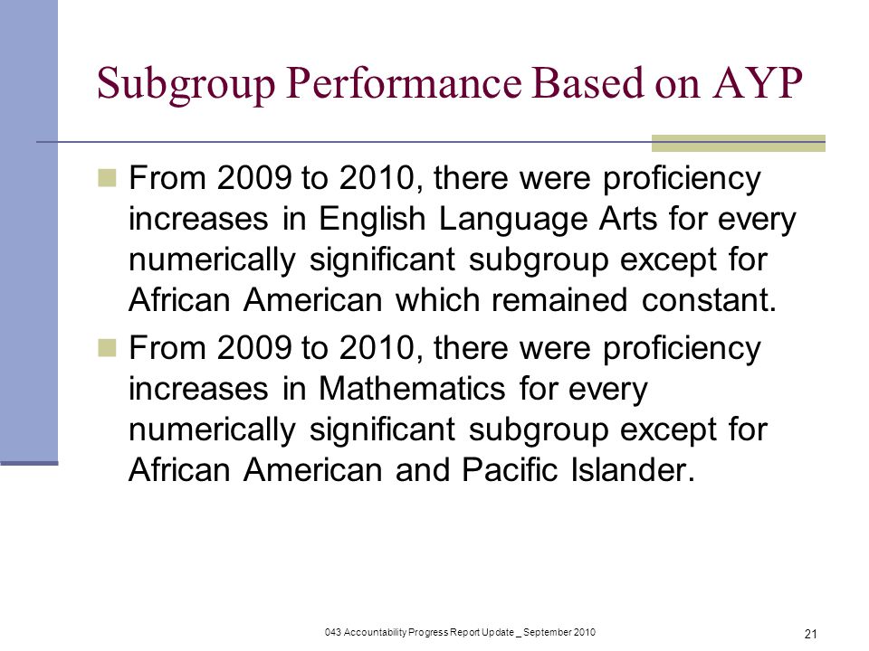 043 Accountability Progress Report Update _ September Subgroup Performance Based on AYP From 2009 to 2010, there were proficiency increases in English Language Arts for every numerically significant subgroup except for African American which remained constant.