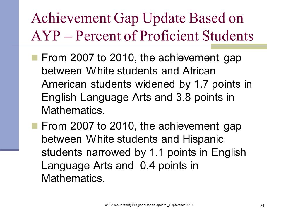 043 Accountability Progress Report Update _ September Achievement Gap Update Based on AYP – Percent of Proficient Students From 2007 to 2010, the achievement gap between White students and African American students widened by 1.7 points in English Language Arts and 3.8 points in Mathematics.